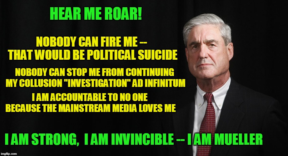 Make Way for Mueller | HEAR ME ROAR! NOBODY CAN FIRE ME -- THAT WOULD BE POLITICAL SUICIDE; NOBODY CAN STOP ME FROM CONTINUING MY COLLUSION "INVESTIGATION" AD INFINITUM; I AM ACCOUNTABLE TO NO ONE BECAUSE THE MAINSTREAM MEDIA LOVES ME; I AM STRONG,  I AM INVINCIBLE -- I AM MUELLER | image tagged in robert mueller,russian collusion | made w/ Imgflip meme maker