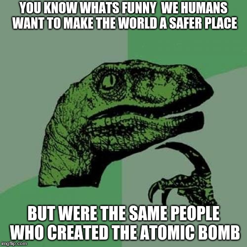Philosoraptor | YOU KNOW WHATS FUNNY  WE HUMANS WANT TO MAKE THE WORLD A SAFER PLACE; BUT WERE THE SAME PEOPLE WHO CREATED THE ATOMIC BOMB | image tagged in memes,philosoraptor | made w/ Imgflip meme maker
