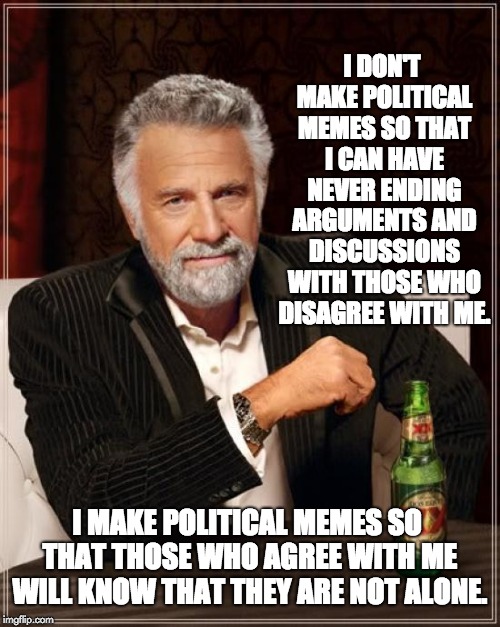 The Most Interesting Man In The World Meme | I DON'T MAKE POLITICAL MEMES SO THAT I CAN HAVE NEVER ENDING ARGUMENTS AND DISCUSSIONS WITH THOSE WHO DISAGREE WITH ME. I MAKE POLITICAL MEMES SO THAT THOSE WHO AGREE WITH ME WILL KNOW THAT THEY ARE NOT ALONE. | image tagged in memes,the most interesting man in the world | made w/ Imgflip meme maker