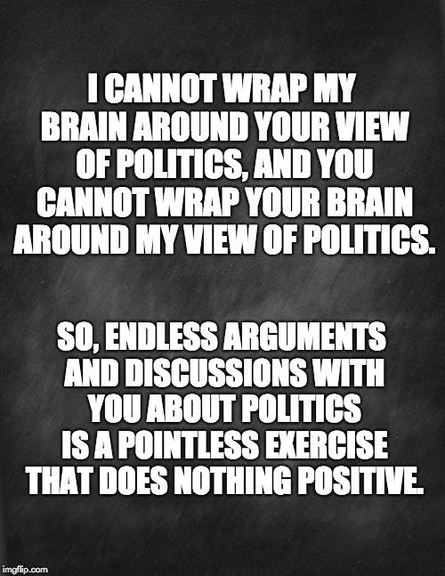 black blank | I CANNOT WRAP MY BRAIN AROUND YOUR VIEW OF POLITICS, AND YOU CANNOT WRAP YOUR BRAIN AROUND MY VIEW OF POLITICS. SO, ENDLESS ARGUMENTS AND DISCUSSIONS WITH YOU ABOUT POLITICS IS A POINTLESS EXERCISE THAT DOES NOTHING POSITIVE. | image tagged in black blank | made w/ Imgflip meme maker