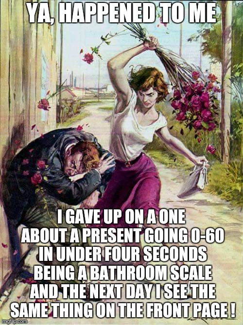 Beaten with Roses | YA, HAPPENED TO ME I GAVE UP ON A ONE ABOUT A PRESENT GOING 0-60 IN UNDER FOUR SECONDS BEING A BATHROOM SCALE AND THE NEXT DAY I SEE THE SAM | image tagged in beaten with roses | made w/ Imgflip meme maker