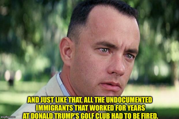 They just had to go. | AND JUST LIKE THAT, ALL THE UNDOCUMENTED IMMIGRANTS THAT WORKED FOR YEARS AT DONALD TRUMP'S GOLF CLUB HAD TO BE FIRED. | image tagged in forrest gump | made w/ Imgflip meme maker