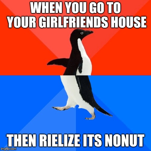 Socially Awesome Awkward Penguin Meme | WHEN YOU GO TO YOUR GIRLFRIENDS HOUSE; THEN RIELIZE ITS NONUT | image tagged in memes,socially awesome awkward penguin | made w/ Imgflip meme maker