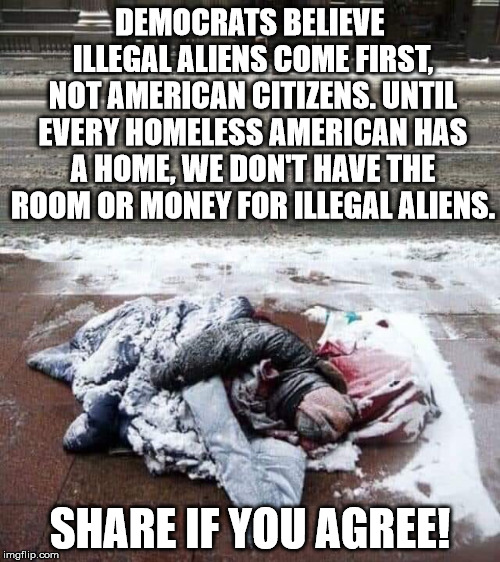 Democrats put illegal aliens before American citizens.  | DEMOCRATS BELIEVE ILLEGAL ALIENS COME FIRST, NOT AMERICAN CITIZENS. UNTIL EVERY HOMELESS AMERICAN HAS A HOME, WE DON'T HAVE THE ROOM OR MONEY FOR ILLEGAL ALIENS. SHARE IF YOU AGREE! | image tagged in helping homeless,democrats,maga,clifton shepherd cliffshep | made w/ Imgflip meme maker