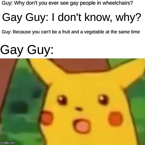 Oof | Guy: Why don't you ever see gay people in wheelchairs? Gay Guy: I don't know, why? Guy: Because you can't be a fruit and a vegetable at the same time; Gay Guy: | image tagged in memes,surprised pikachu,gay,guys,fruits,vegetables | made w/ Imgflip meme maker
