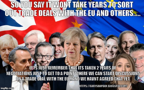 SO YOU SAY IT WONT TAKE YEARS TO SORT OUT TRADE DEALS WITH THE EU AND OTHERS..... LETS JUST REMEMBER THAT ITS TAKEN 2 YEARS OF NEGOTIATIONS JUST TO GET TO A POINT WHERE WE CAN START DISCUSSIONS ON A TRADE DEAL WITH THE EU ...AND WE HAVNT AGREED THAT YET. HTTPS://GARYSOAPBOX.BLOGSPOT.COM/ | image tagged in trade deal,theresa may,eu | made w/ Imgflip meme maker