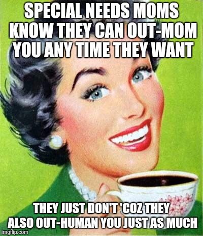 Mom | SPECIAL NEEDS MOMS KNOW THEY CAN OUT-MOM YOU ANY TIME THEY WANT; THEY JUST DON'T 'COZ THEY ALSO OUT-HUMAN YOU JUST AS MUCH | image tagged in mom | made w/ Imgflip meme maker