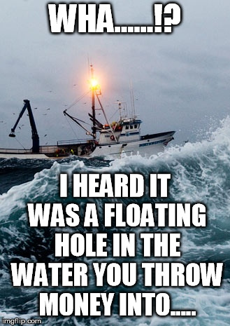 Fishing Boat | WHA......!? I HEARD IT WAS A FLOATING HOLE IN THE WATER YOU THROW MONEY INTO..... | image tagged in fishing boat | made w/ Imgflip meme maker