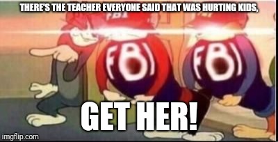 Tom sends fbi | THERE'S THE TEACHER EVERYONE SAID THAT WAS HURTING KIDS, GET HER! | image tagged in tom sends fbi | made w/ Imgflip meme maker