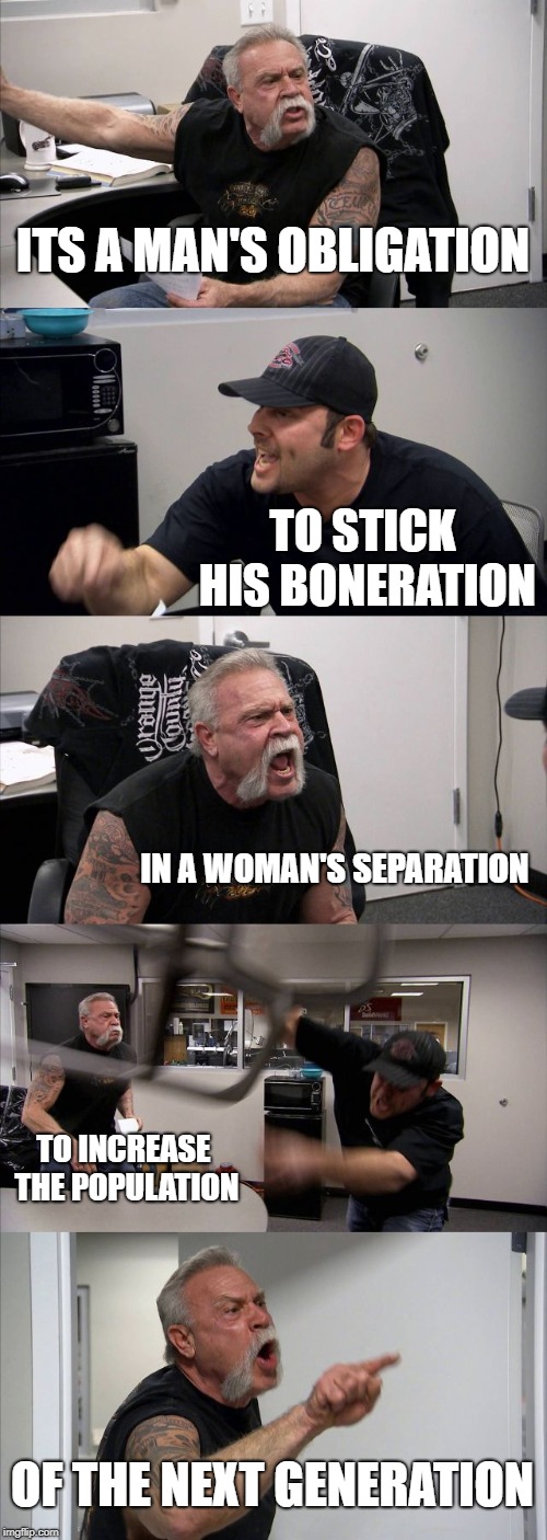 Man's Obligation | ITS A MAN'S OBLIGATION; TO STICK HIS BONERATION; IN A WOMAN'S SEPARATION; TO INCREASE THE POPULATION; OF THE NEXT GENERATION | image tagged in memes,american chopper argument,south park,comedy | made w/ Imgflip meme maker