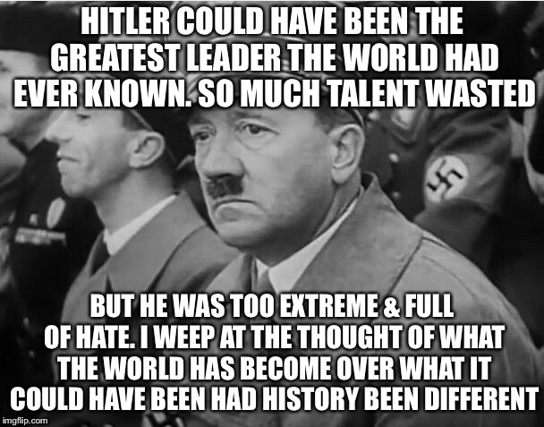 Here's the truth :’ ( | HITLER COULD HAVE BEEN THE GREATEST LEADER THE WORLD HAD EVER KNOWN. SO MUCH TALENT WASTED; BUT HE WAS TOO EXTREME & FULL OF HATE. I WEEP AT THE THOUGHT OF WHAT THE WORLD HAS BECOME OVER WHAT IT COULD HAVE BEEN HAD HISTORY BEEN DIFFERENT | image tagged in sad hitler,history | made w/ Imgflip meme maker