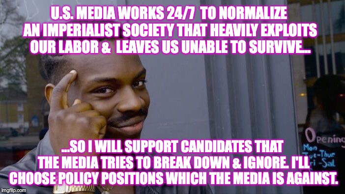 Roll Safe Think About It Meme | U.S. MEDIA WORKS 24/7  TO NORMALIZE AN IMPERIALIST SOCIETY THAT HEAVILY EXPLOITS OUR LABOR &  LEAVES US UNABLE TO SURVIVE... ...SO I WILL SUPPORT CANDIDATES THAT THE MEDIA TRIES TO BREAK DOWN & IGNORE. I'LL CHOOSE POLICY POSITIONS WHICH THE MEDIA IS AGAINST. | image tagged in memes,roll safe think about it | made w/ Imgflip meme maker