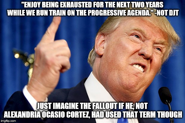 Donald Trump | "ENJOY BEING EXHAUSTED FOR THE NEXT TWO YEARS WHILE WE RUN TRAIN ON THE PROGRESSIVE AGENDA." -NOT DJT; JUST IMAGINE THE FALLOUT IF HE, NOT ALEXANDRIA OCASIO CORTEZ, HAD USED THAT TERM THOUGH | image tagged in donald trump | made w/ Imgflip meme maker