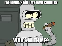 Bender | I'M GONNA START MY OWN COUNTRY WHO'S WITH ME? | image tagged in bender | made w/ Imgflip meme maker