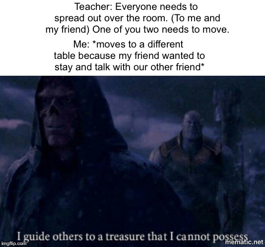 Friend 100 | Teacher: Everyone needs to spread out over the room. (To me and my friend) One of you two needs to move. Me: *moves to a different table because my friend wanted to stay and talk with our other friend* | image tagged in i guide others to a treasure i cannot possess | made w/ Imgflip meme maker