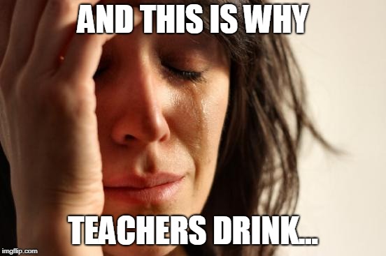 First World Problems Meme | AND THIS IS WHY TEACHERS DRINK... | image tagged in memes,first world problems | made w/ Imgflip meme maker