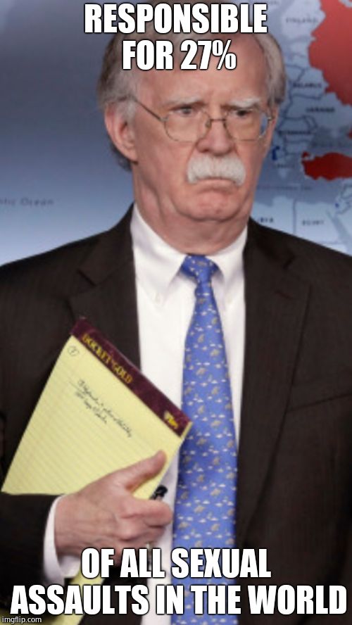 John Bolton 5000 troops to... | RESPONSIBLE FOR 27% OF ALL SEXUAL ASSAULTS IN THE WORLD | image tagged in john bolton 5000 troops to | made w/ Imgflip meme maker