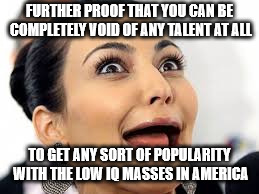 Kardashian | FURTHER PROOF THAT YOU CAN BE COMPLETELY VOID OF ANY TALENT AT ALL; TO GET ANY SORT OF POPULARITY WITH THE LOW IQ MASSES IN AMERICA | image tagged in kardashian | made w/ Imgflip meme maker