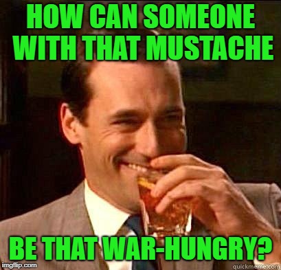 Laughing Don Draper | HOW CAN SOMEONE WITH THAT MUSTACHE BE THAT WAR-HUNGRY? | image tagged in laughing don draper | made w/ Imgflip meme maker