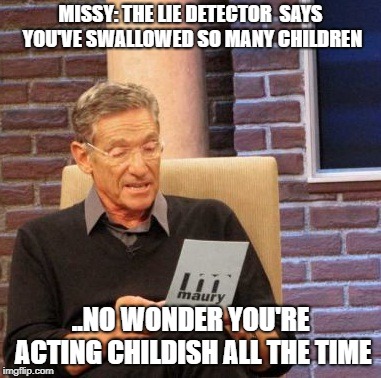 Maury Lie Detector | MISSY: THE LIE DETECTOR  SAYS YOU'VE SWALLOWED SO MANY CHILDREN; ..NO WONDER YOU'RE ACTING CHILDISH ALL THE TIME | image tagged in memes,maury lie detector | made w/ Imgflip meme maker