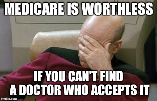 Captain Picard Facepalm Meme | MEDICARE IS WORTHLESS IF YOU CAN’T FIND A DOCTOR WHO ACCEPTS IT | image tagged in memes,captain picard facepalm | made w/ Imgflip meme maker
