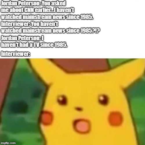 Jordan Peterson 1985 Surprised Pikachu Meme | Jordan Peterson: You asked me about CNN earlier...I haven't watched mainstream news since 1985. Interviewer: You haven't watched mainstream news since 1985?!? Jordan Peterson: I haven't had a TV since 1985. Interviewer: | image tagged in jordan peterson,surprised pikachu,memes | made w/ Imgflip meme maker