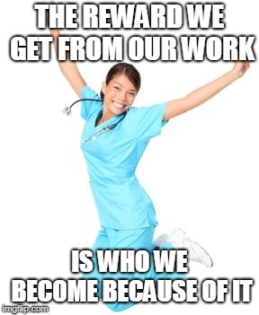 Nurse Right Now | THE REWARD WE GET FROM OUR WORK; IS WHO WE BECOME BECAUSE OF IT | image tagged in nurse right now | made w/ Imgflip meme maker