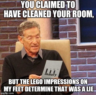 Maury Lie Detector Meme | YOU CLAIMED TO HAVE CLEANED YOUR ROOM, BUT THE LEGO IMPRESSIONS ON MY FEET DETERMINE THAT WAS A LIE | image tagged in memes,maury lie detector | made w/ Imgflip meme maker