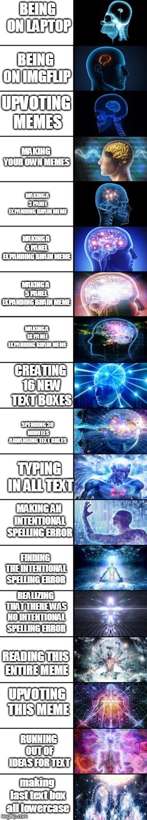 Expanding Brain longest version | BEING ON LAPTOP; BEING ON IMGFLIP; UPVOTING MEMES; MAKING YOUR OWN MEMES; MAKING A 3 PANEL EXPANDING BRAIN MEME; MAKING A 4 PANEL EXPANDING BRAIN MEME; MAKING A 5 PANEL EXPANDING BRAIN MEME; MAKING A 18 PANEL EXPANDING BRAIN MEME; CREATING 16 NEW TEXT BOXES; SPENDING 30 MINUTES ARRANGING TEXT BOXES; TYPING IN ALL TEXT; MAKING AN INTENTIONAL SPELLING ERROR; FINDING THE INTENTIONAL SPELLING ERROR; REALIZING THAT THERE WAS NO INTENTIONAL SPELLING ERROR; READING THIS ENTIRE MEME; UPVOTING THIS MEME; RUNNING OUT OF IDEAS FOR TEXT; making last text box all lowercase | image tagged in expanding brain longest version | made w/ Imgflip meme maker