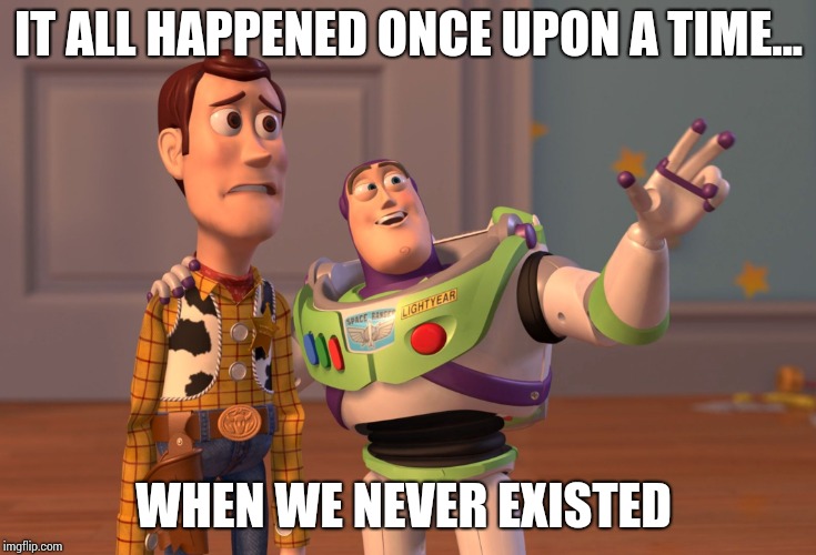X, X Everywhere | IT ALL HAPPENED ONCE UPON A TIME... WHEN WE NEVER EXISTED | image tagged in memes,x x everywhere | made w/ Imgflip meme maker