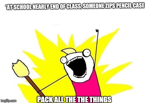 X All The Y | *AT SCHOOL NEARLY END OF CLASS, SOMEONE ZIPS PENCIL CASE; PACK ALL THE THE THINGS | image tagged in memes,x all the y | made w/ Imgflip meme maker
