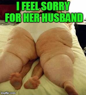 fat woman | I FEEL SORRY FOR HER HUSBAND | image tagged in fat woman | made w/ Imgflip meme maker