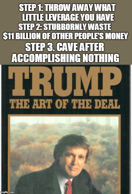 Trump: The Art Of The Deal | STEP 1: THROW AWAY WHAT LITTLE LEVERAGE YOU HAVE; STEP 2: STUBBORNLY WASTE $11 BILLION OF OTHER PEOPLE'S MONEY; STEP 3. CAVE AFTER ACCOMPLISHING NOTHING | image tagged in trump the art of the deal,trump wall,trump shutdown,donald trump,trump,donald trump is an idiot | made w/ Imgflip meme maker