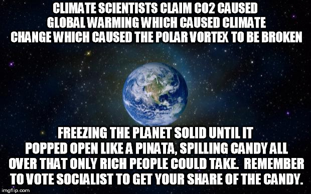 No wonder we need to fight, fight, FIGHT! Global Climate Warming Change | CLIMATE SCIENTISTS CLAIM CO2 CAUSED GLOBAL WARMING WHICH CAUSED CLIMATE CHANGE WHICH CAUSED THE POLAR VORTEX TO BE BROKEN; FREEZING THE PLANET SOLID UNTIL IT POPPED OPEN LIKE A PINATA, SPILLING CANDY ALL OVER THAT ONLY RICH PEOPLE COULD TAKE.  REMEMBER TO VOTE SOCIALIST TO GET YOUR SHARE OF THE CANDY. | image tagged in planet earth from space | made w/ Imgflip meme maker