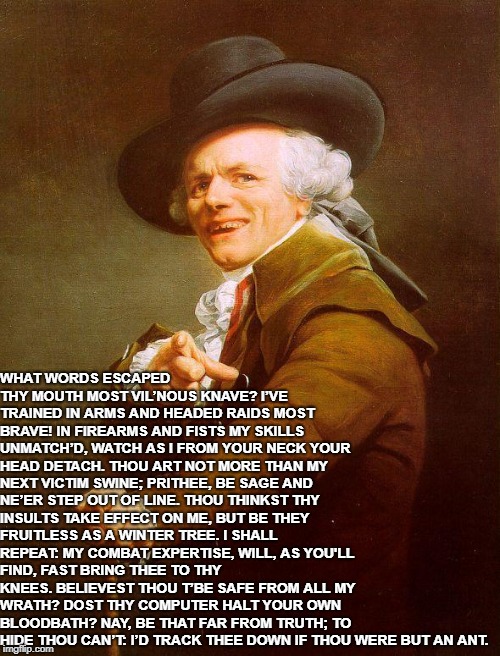 Joseph Ducreux / Archaic Rap | WHAT WORDS ESCAPED THY MOUTH MOST VIL’NOUS KNAVE?
I’VE TRAINED IN ARMS AND HEADED RAIDS MOST BRAVE!
IN FIREARMS AND FISTS MY SKILLS UNMATCH’D,
WATCH AS I FROM YOUR NECK YOUR HEAD DETACH.
THOU ART NOT MORE THAN MY NEXT VICTIM SWINE;
PRITHEE, BE SAGE AND NE’ER STEP OUT OF LINE.
THOU THINKST THY INSULTS TAKE EFFECT ON ME,
BUT BE THEY FRUITLESS AS A WINTER TREE.
I SHALL REPEAT: MY COMBAT EXPERTISE,
WILL, AS YOU'LL FIND, FAST BRING THEE TO THY KNEES.
BELIEVEST THOU T’BE SAFE FROM ALL MY WRATH?
DOST THY COMPUTER HALT YOUR OWN BLOODBATH?
NAY, BE THAT FAR FROM TRUTH; TO HIDE THOU CAN’T:
I’D TRACK THEE DOWN IF THOU WERE BUT AN ANT. | image tagged in joseph ducreux / archaic rap | made w/ Imgflip meme maker