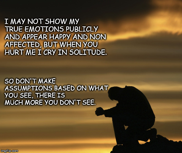 alone with god | I MAY NOT SHOW MY TRUE EMOTIONS PUBLICLY AND APPEAR HAPPY AND NON AFFECTED, BUT WHEN YOU HURT ME I CRY IN SOLITUDE. SO DON'T MAKE ASSUMPTIONS BASED ON WHAT YOU SEE, THERE IS MUCH MORE YOU DON'T SEE. | image tagged in alone with god | made w/ Imgflip meme maker