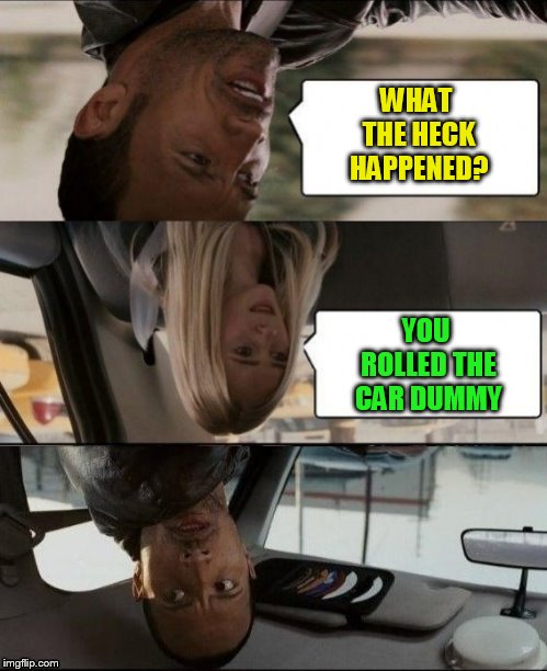 The Rock Driving Upside down | WHAT THE HECK HAPPENED? YOU ROLLED THE CAR DUMMY | image tagged in the rock driving upside down | made w/ Imgflip meme maker