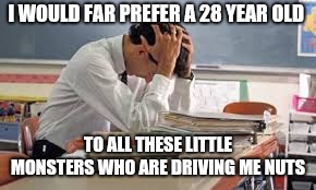 Tired Teacher | I WOULD FAR PREFER A 28 YEAR OLD TO ALL THESE LITTLE MONSTERS WHO ARE DRIVING ME NUTS | image tagged in tired teacher | made w/ Imgflip meme maker