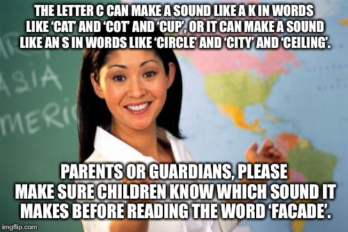 Unhelpful High School Teacher Meme | THE LETTER C CAN MAKE A SOUND LIKE A K IN WORDS LIKE ‘CAT’ AND ‘COT’ AND ‘CUP’, OR IT CAN MAKE A SOUND LIKE AN S IN WORDS LIKE ‘CIRCLE’ AND ‘CITY’ AND ‘CEILING’. PARENTS OR GUARDIANS, PLEASE MAKE SURE CHILDREN KNOW WHICH SOUND IT MAKES BEFORE READING THE WORD ‘FACADE’. | image tagged in memes,unhelpful high school teacher | made w/ Imgflip meme maker