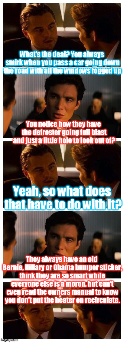 You can see it everywhere | What's the deal? You always smirk when you pass a car going down the road with all the windows fogged up; You notice how they have the defroster going full blast and just a little hole to look out of? Yeah, so what does that have to do with it? They always have an old Bernie, Hillary or Obama bumper sticker, think they are so smart while everyone else is a moron, but can't even read the owners manual to know you don't put the heater on recirculate. | image tagged in leonardo inception extended | made w/ Imgflip meme maker