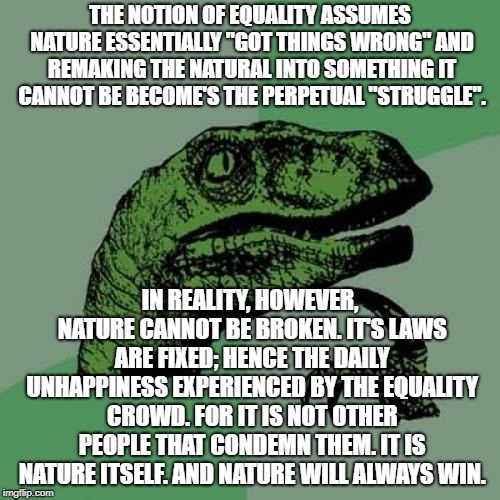 Happiness And Freedom: Found Only In The Natural | THE NOTION OF EQUALITY ASSUMES NATURE ESSENTIALLY "GOT THINGS WRONG" AND REMAKING THE NATURAL INTO SOMETHING IT CANNOT BE BECOME'S THE PERPETUAL "STRUGGLE". IN REALITY, HOWEVER, NATURE CANNOT BE BROKEN. IT'S LAWS ARE FIXED; HENCE THE DAILY UNHAPPINESS EXPERIENCED BY THE EQUALITY CROWD. FOR IT IS NOT OTHER PEOPLE THAT CONDEMN THEM. IT IS NATURE ITSELF. AND NATURE WILL ALWAYS WIN. | image tagged in memes,philosoraptor | made w/ Imgflip meme maker