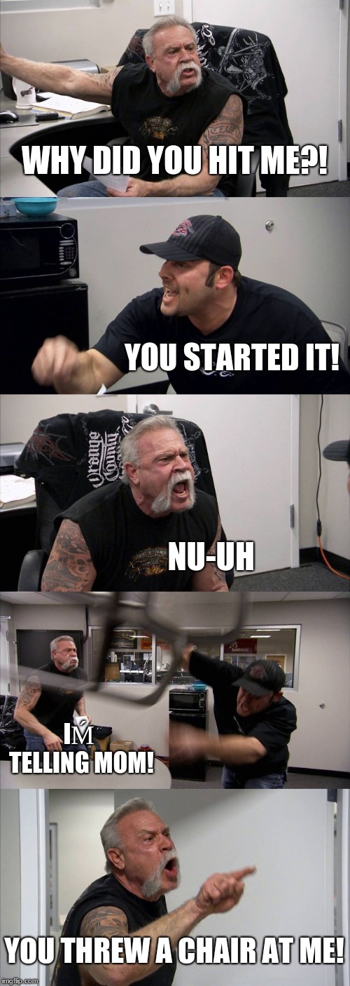 American Chopper Argument Meme | WHY DID YOU HIT ME?! YOU STARTED IT! NU-UH; IḾ TELLING MOM! YOU THREW A CHAIR AT ME! | image tagged in memes,american chopper argument | made w/ Imgflip meme maker