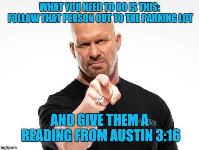 Steve Austin | WHAT YOU NEED TO DO IS THIS: FOLLOW THAT PERSON OUT TO THE PARKING LOT AND GIVE THEM A READING FROM AUSTIN 3:16 | image tagged in steve austin | made w/ Imgflip meme maker