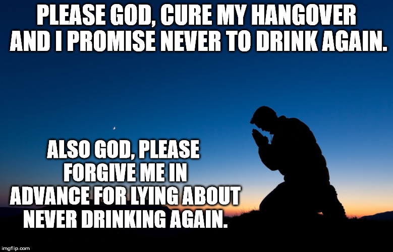 I have been here many times. | PLEASE GOD, CURE MY HANGOVER AND I PROMISE NEVER TO DRINK AGAIN. ALSO GOD, PLEASE FORGIVE ME IN ADVANCE FOR LYING ABOUT NEVER DRINKING AGAIN. | image tagged in man praying | made w/ Imgflip meme maker