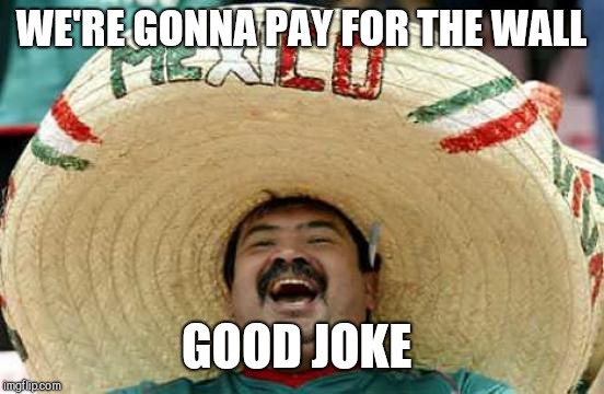 Happy Mexican | WE'RE GONNA PAY FOR THE WALL GOOD JOKE | image tagged in happy mexican | made w/ Imgflip meme maker