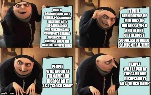 Gru's Plan Meme | MAKE A CREATIVE GAME WITH ENDLESS POSSIBILITIES, INCLUDING BOTH IN-GAME BLOCKS AND FUNCTIONS AND COMMUNITY-CREATED MODIFICATIONS THAT CAN SHAPE THE GAME IN LIMITLESS WAYS; IT WILL EARN DOZENS OF MILLIONS OF DOLLARS A YEAR AND BE ONE OF THE MOST SUCCESSFUL VIDEO GAMES OF ALL TIME; PEOPLE WILL LAUGH AT THE GAME AND DISREGARD IT AS A "BLOCK GAME"; PEOPLE WILL LAUGH AT THE GAME AND DISREGARD IT AS A "BLOCK GAME" | image tagged in gru's plan | made w/ Imgflip meme maker