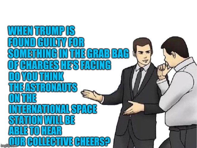 Happy Days Are Here Again
The Skies Above Are Clear Again
So Let's Sing A Song Of Cheer Again
Happy Days Are Here Again! | WHEN TRUMP IS FOUND GUILTY FOR SOMETHING IN THE GRAB BAG OF CHARGES HE'S FACING; DO YOU THINK THE ASTRONAUTS ON THE INTERNATIONAL SPACE STATION WILL BE ABLE TO HEAR OUR COLLECTIVE CHEERS? | image tagged in memes,car salesman slaps hood,trump unfit unqualified dangerous,lock him up,trump traitor,liar in chief | made w/ Imgflip meme maker