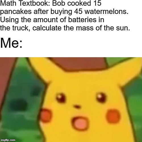 Textbook burning, anyone? | Math Textbook: Bob cooked 15 pancakes after buying 45 watermelons. Using the amount of batteries in the truck, calculate the mass of the sun. Me: | image tagged in memes,surprised pikachu,math,textbook,math in a nutshell | made w/ Imgflip meme maker