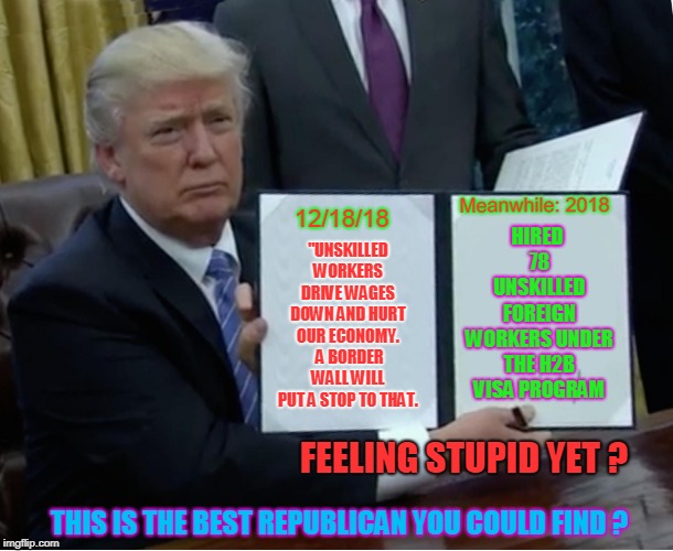 Trump Bill Signing Meme | HIRED 78 UNSKILLED FOREIGN WORKERS UNDER THE H2B VISA PROGRAM; Meanwhile: 2018; 12/18/18; "UNSKILLED WORKERS DRIVE WAGES DOWN AND HURT OUR ECONOMY.  A BORDER WALL WILL PUT A STOP TO THAT. FEELING STUPID YET ? THIS IS THE BEST REPUBLICAN YOU COULD FIND ? | image tagged in memes,trump bill signing | made w/ Imgflip meme maker