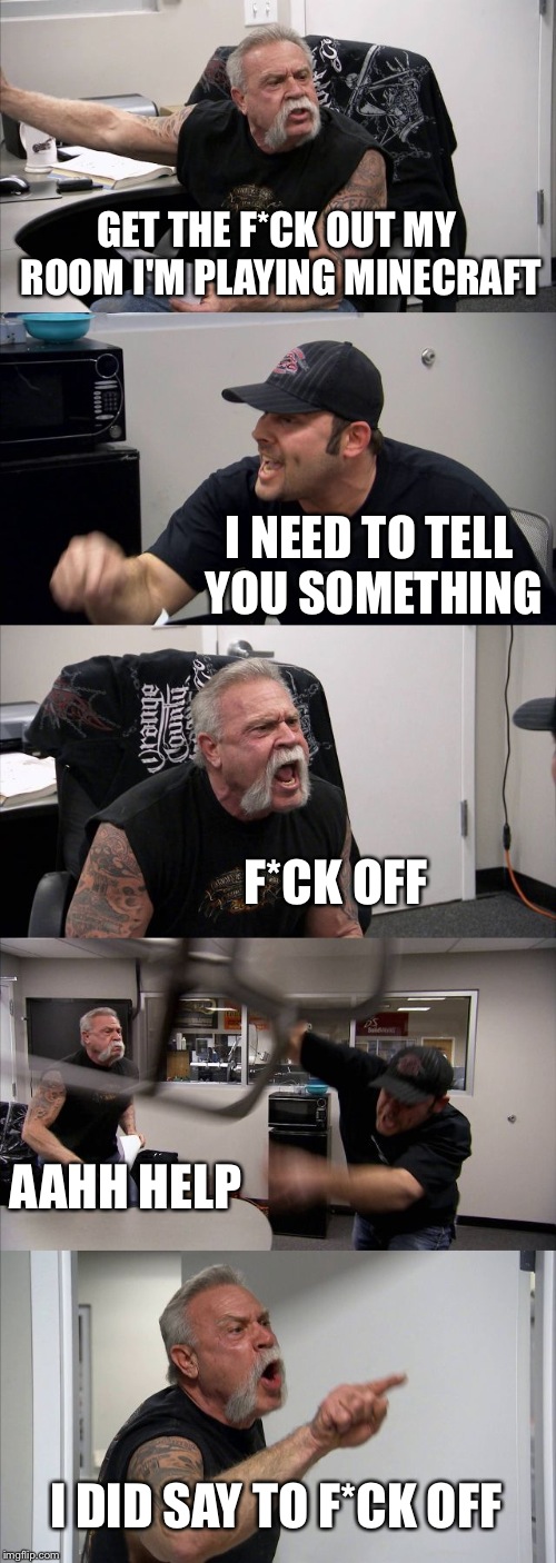 American Chopper Argument Meme | GET THE F*CK OUT MY ROOM I'M PLAYING MINECRAFT; I NEED TO TELL YOU SOMETHING; F*CK OFF; AAHH HELP; I DID SAY TO F*CK OFF | image tagged in memes,american chopper argument | made w/ Imgflip meme maker